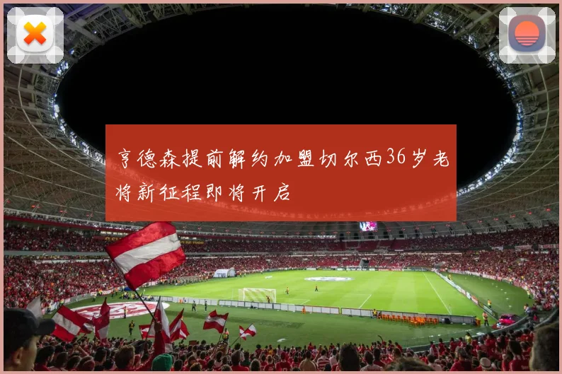亨德森提前解约加盟切尔西36岁老将新征程即将开启