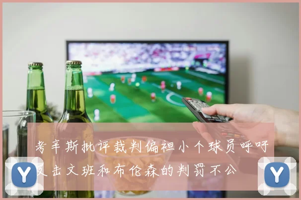 考辛斯批评裁判偏袒小个球员呼吁反击文班和布伦森的判罚不公