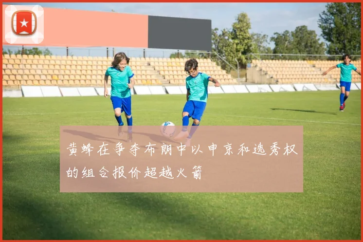 黄蜂在争夺布朗中以申京和选秀权的组合报价超越火箭
