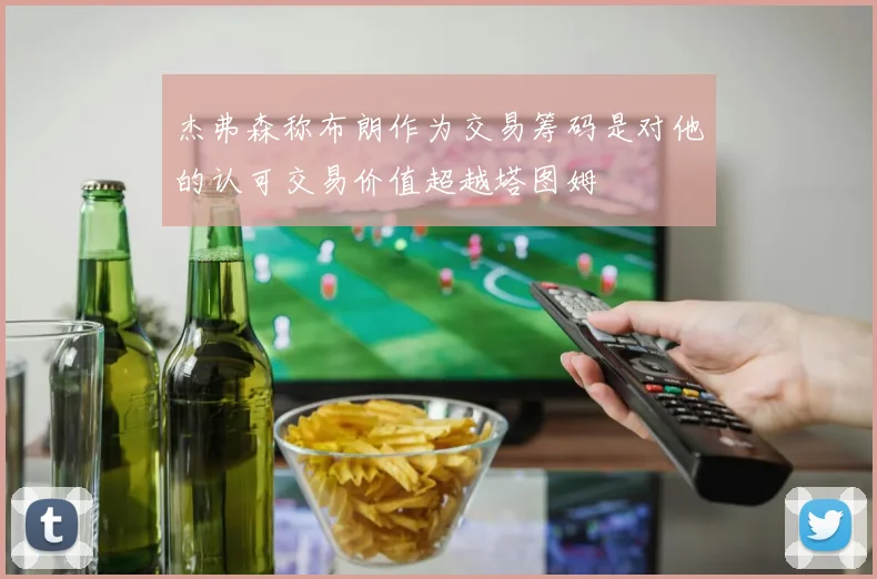 杰弗森称布朗作为交易筹码是对他的认可交易价值超越塔图姆