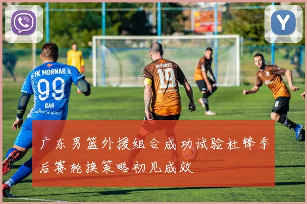 广东男篮外援组合成功试验杜锋季后赛轮换策略初见成效