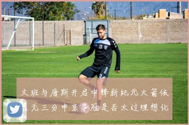 文班与唐斯开启中锋新纪元火箭依靠无三分申京争冠是否太过理想化