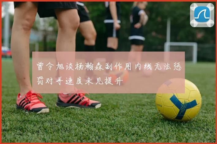 曾令旭谈杨瀚森副作用内线无法惩罚对手速度未见提升
