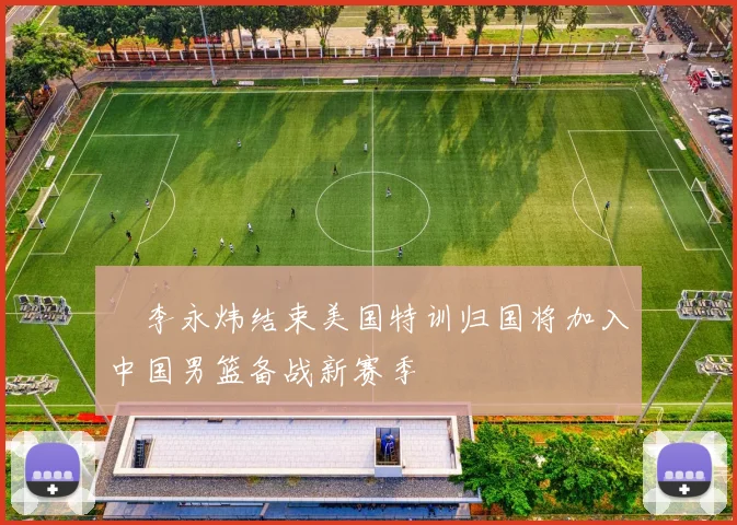 偰李永炜结束美国特训归国将加入中国男篮备战新赛季