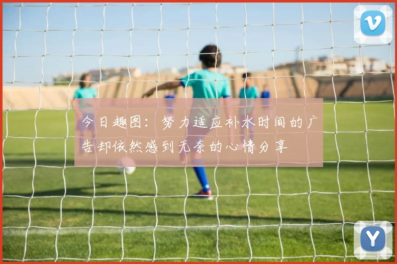 今日趣图:努力适应补水时间的广告却依然感到无奈的心情分享