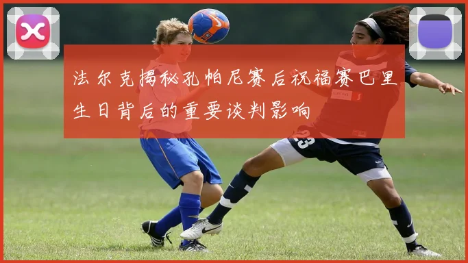 法尔克揭秘孔帕尼赛后祝福赛巴里生日背后的重要谈判影响