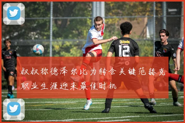 叔叔称德泽尔比为转会关键范赫克职业生涯迎来最佳时机