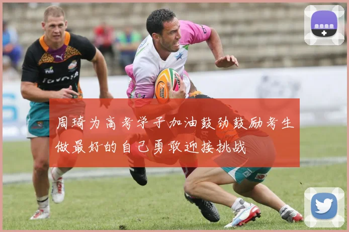 周琦为高考学子加油鼓劲鼓励考生做最好的自己勇敢迎接挑战