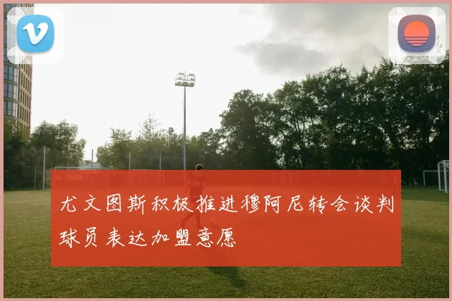 尤文图斯积极推进穆阿尼转会谈判球员表达加盟意愿