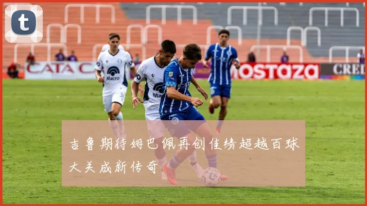吉鲁期待姆巴佩再创佳绩超越百球大关成新传奇