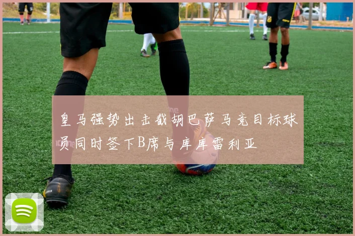 皇马强势出击截胡巴萨马竞目标球员同时签下B席与库库雷利亚