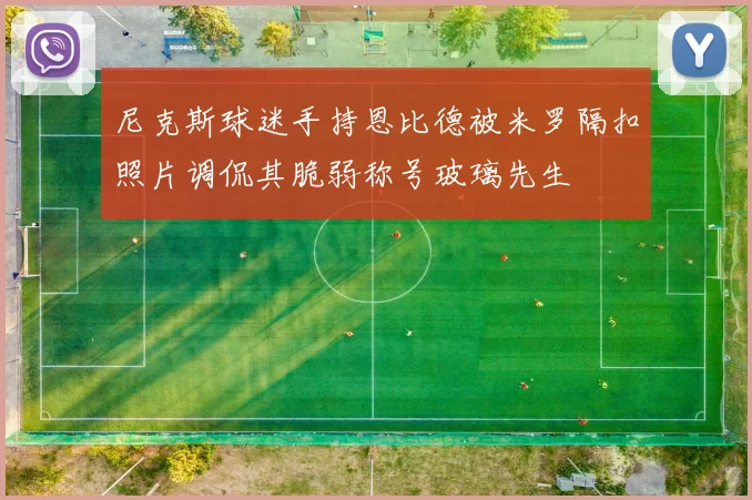 尼克斯球迷手持恩比德被米罗隔扣照片调侃其脆弱称号玻璃先生