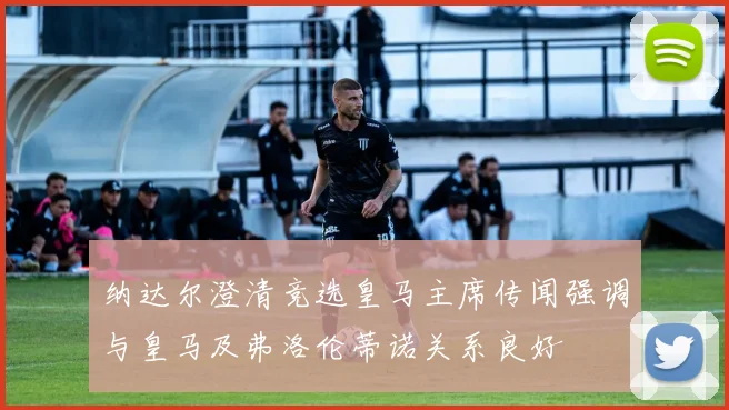 纳达尔澄清竞选皇马主席传闻强调与皇马及弗洛伦蒂诺关系良好