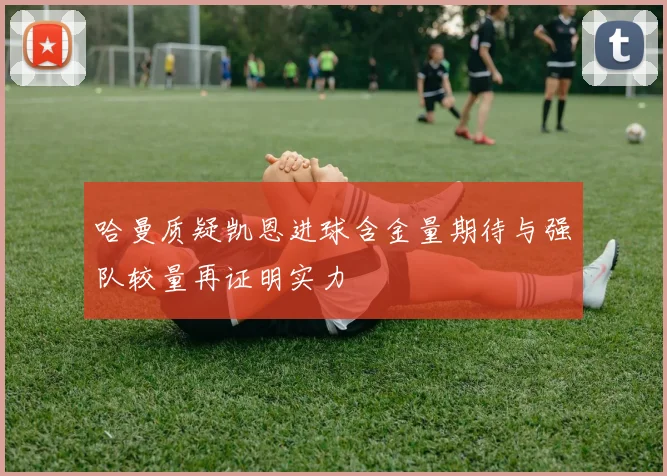 哈曼质疑凯恩进球含金量期待与强队较量再证明实力