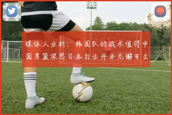 媒体人分析：韩国队的战术值得中国男篮深思日本打法并非无懈可击