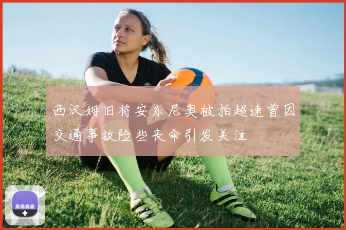 西汉姆旧将安东尼奥被拍超速曾因交通事故险些丧命引发关注