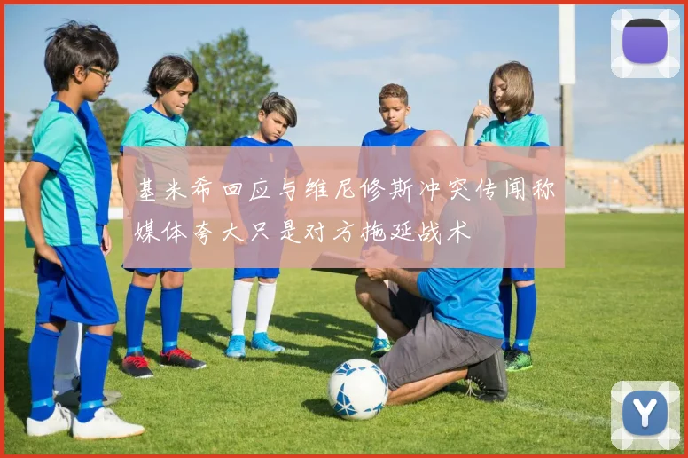 基米希回应与维尼修斯冲突传闻称媒体夸大只是对方拖延战术