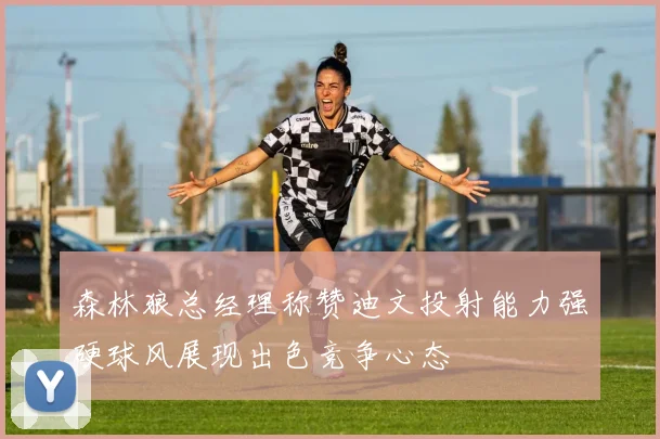 森林狼总经理称赞迪文投射能力强硬球风展现出色竞争心态