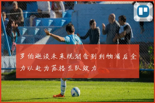 罗伯逊谈未来规划告别利物浦后全力以赴为苏格兰队效力