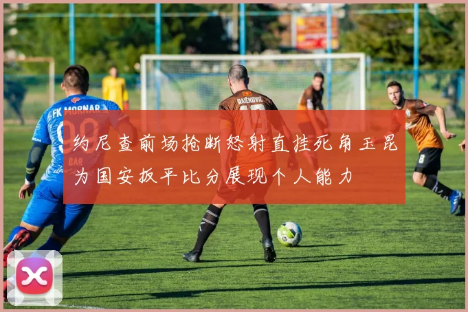 约尼查前场抢断怒射直挂死角玉昆为国安扳平比分展现个人能力