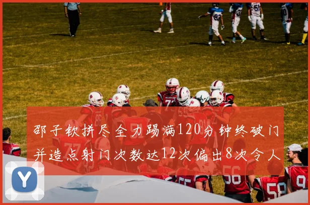邵子钦拼尽全力踢满120分钟终破门并造点射门次数达12次偏出8次令人惋惜
