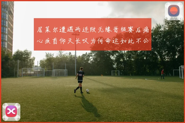 居莱尔遭遇两连败无缘晋级赛后痛心疾首仰天长叹为何命运如此不公