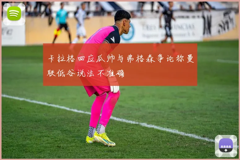 卡拉格回应瓜帅与弗格森争论称曼联低谷说法不准确
