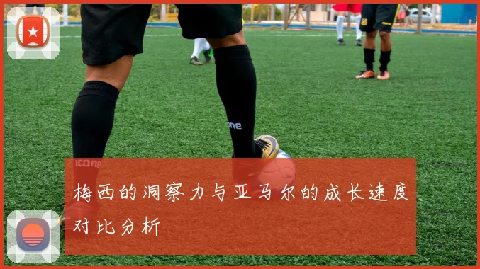 梅西的洞察力与亚马尔的成长速度对比分析