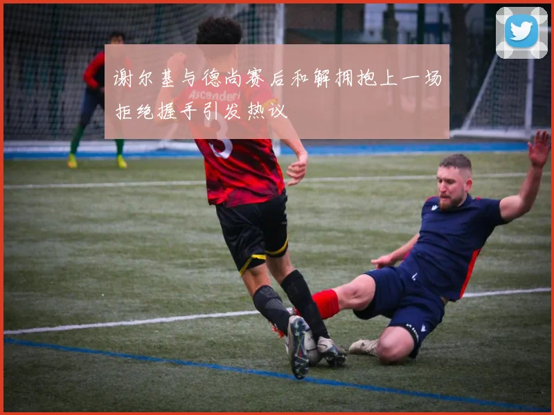 谢尔基与德尚赛后和解拥抱上一场拒绝握手引发热议
