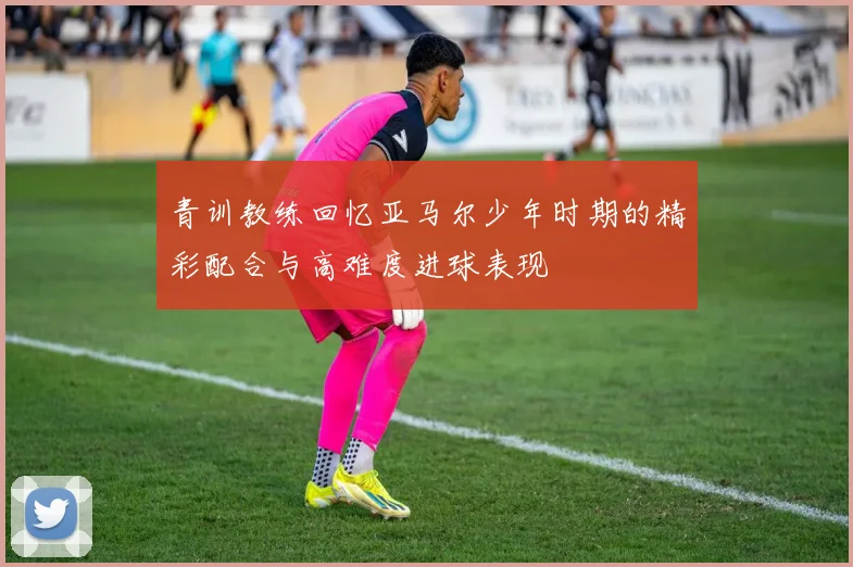 青训教练回忆亚马尔少年时期的精彩配合与高难度进球表现