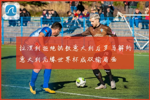拉涅利拒绝执教意大利后罗马解约意大利无缘世界杯成双输局面