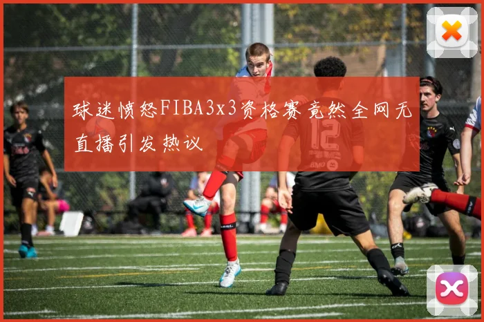 球迷愤怒FIBA3x3资格赛竟然全网无直播引发热议