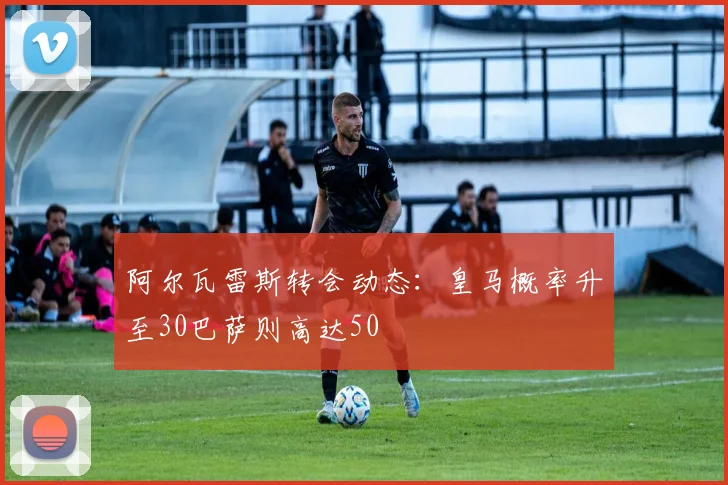 阿尔瓦雷斯转会动态：皇马概率升至30巴萨则高达50
