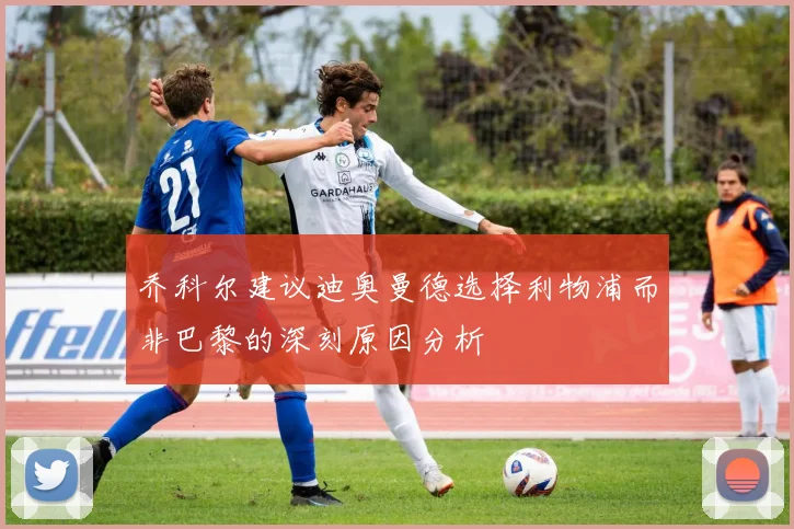 乔科尔建议迪奥曼德选择利物浦而非巴黎的深刻原因分析
