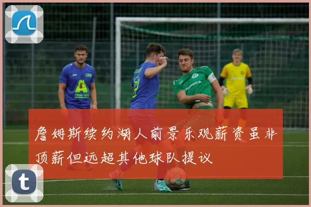 詹姆斯续约湖人前景乐观薪资虽非顶薪但远超其他球队提议