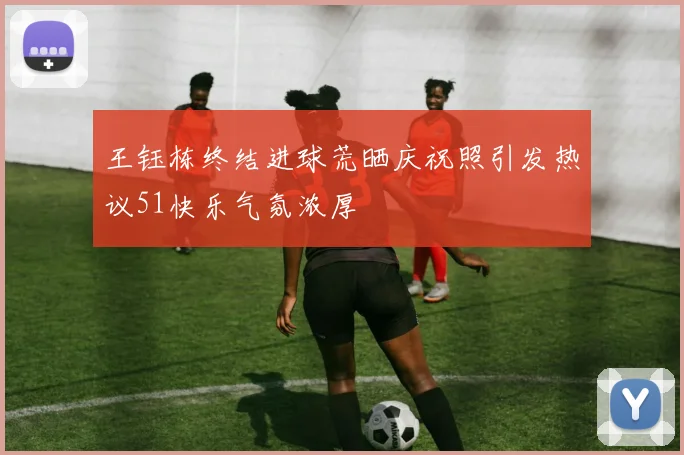 王钰栋终结进球荒晒庆祝照引发热议51快乐气氛浓厚