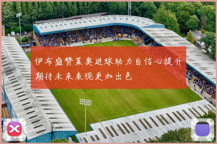 伊布盛赞莱奥进球助力自信心提升期待未来表现更加出色